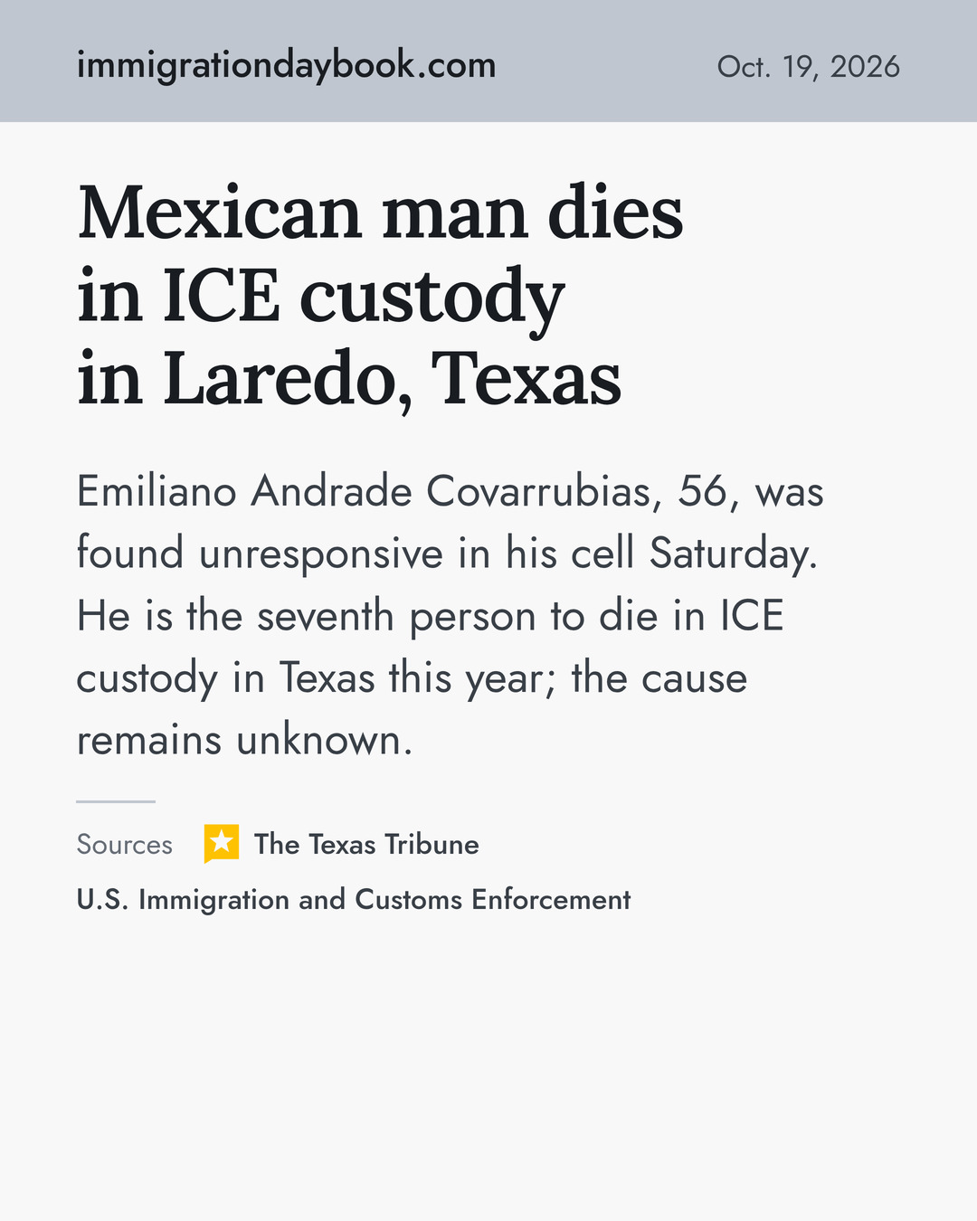 Mexican man dies in ICE custody in Laredo, Texas. Emiliano Andrade Covarrubias, 56, was found unresponsive in his cell Saturday. He is the seventh person to die in ICE custody in Texas this year; the cause remains unknown. Sources: The Texas Tribune, U.S. Immigration and Customs Enforcement.
