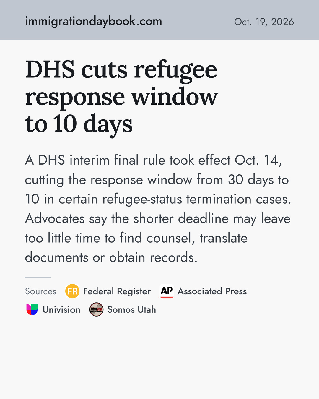 DHS cuts refugee response window to 10 days. A DHS interim final rule took effect Oct. 14, cutting the response window from 30 days to 10 in certain refugee-status termination cases. Advocates say the shorter deadline may leave too little time to find counsel, translate documents or obtain records. Sources: Federal Register, Associated Press, Univision, Somos Utah.