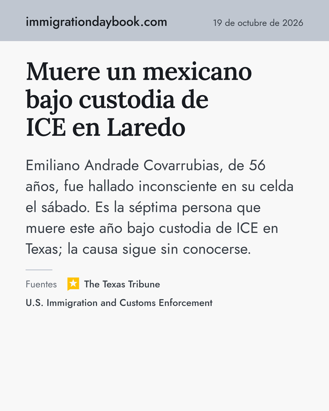 Muere un mexicano bajo custodia de ICE en Laredo. Emiliano Andrade Covarrubias, de 56 años, fue hallado inconsciente en su celda el sábado. Es la séptima persona que muere este año bajo custodia de ICE en Texas; la causa sigue sin conocerse. Fuentes: The Texas Tribune, U.S. Immigration and Customs Enforcement.