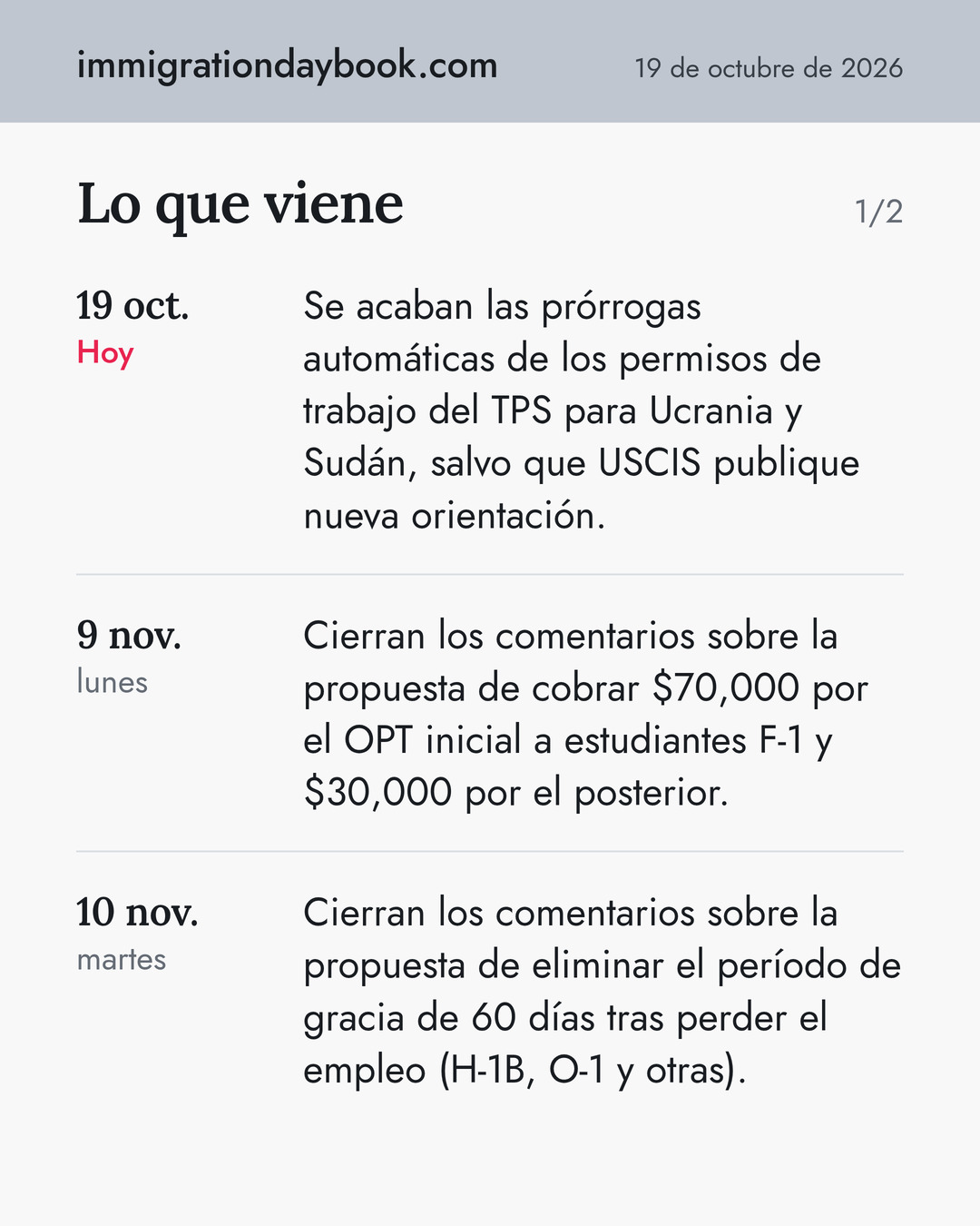 Lo que viene. 19 oct.: Se acaban las prórrogas automáticas de los permisos de trabajo del TPS para Ucrania y Sudán, salvo que USCIS publique nueva orientación. 9 nov.: Cierran los comentarios sobre la propuesta de cobrar $70,000 por el OPT inicial a estudiantes F-1 y $30,000 por el posterior. 10 nov.: Cierran los comentarios sobre la propuesta de eliminar el período de gracia de 60 días tras perder el empleo (H-1B, O-1 y otras).
