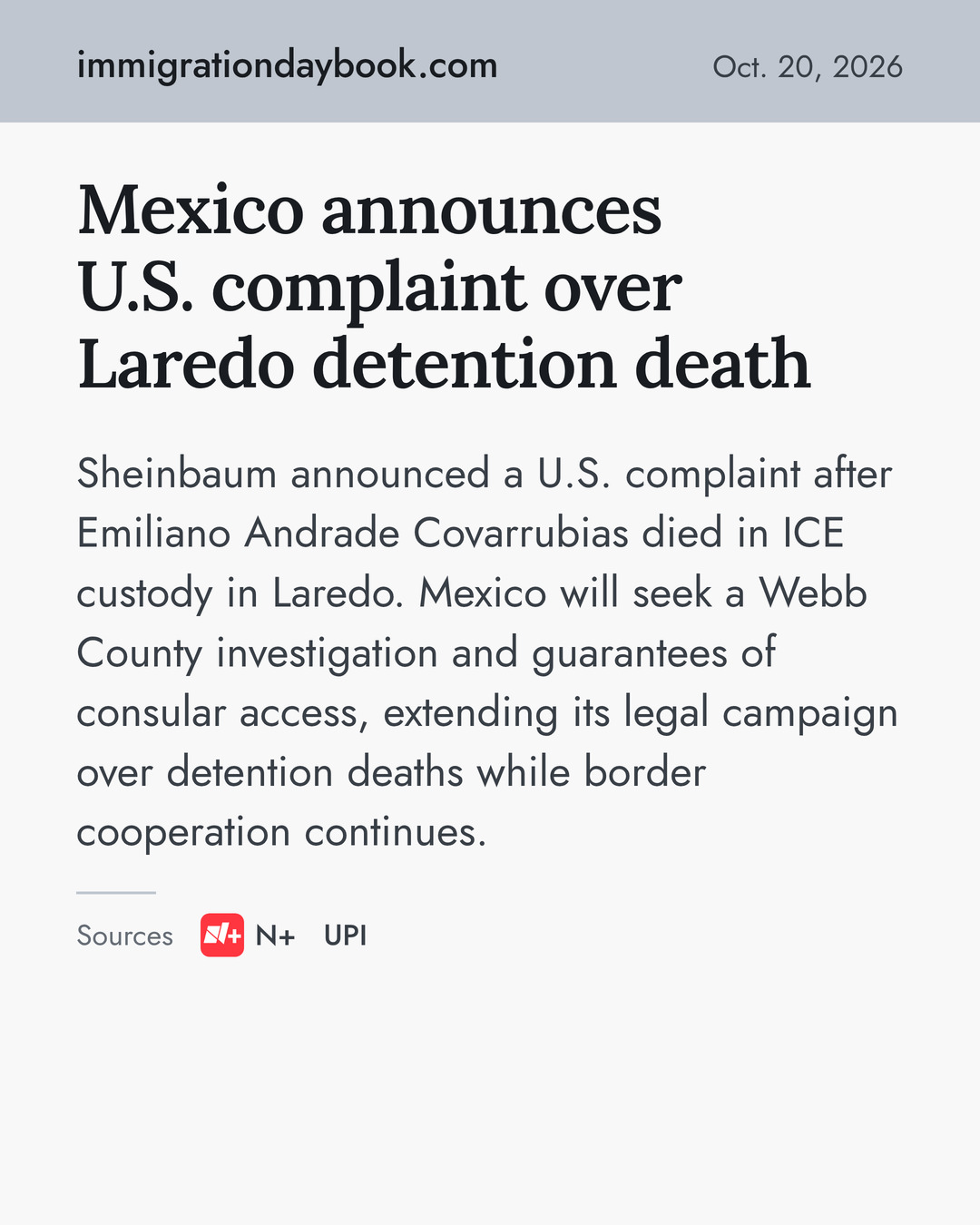Mexico announces U.S. complaint over Laredo detention death. Sheinbaum announced a U.S. complaint after Emiliano Andrade Covarrubias died in ICE custody in Laredo. Mexico will seek a Webb County investigation and guarantees of consular access, extending its legal campaign over detention deaths while border cooperation continues. Sources: N+, UPI.