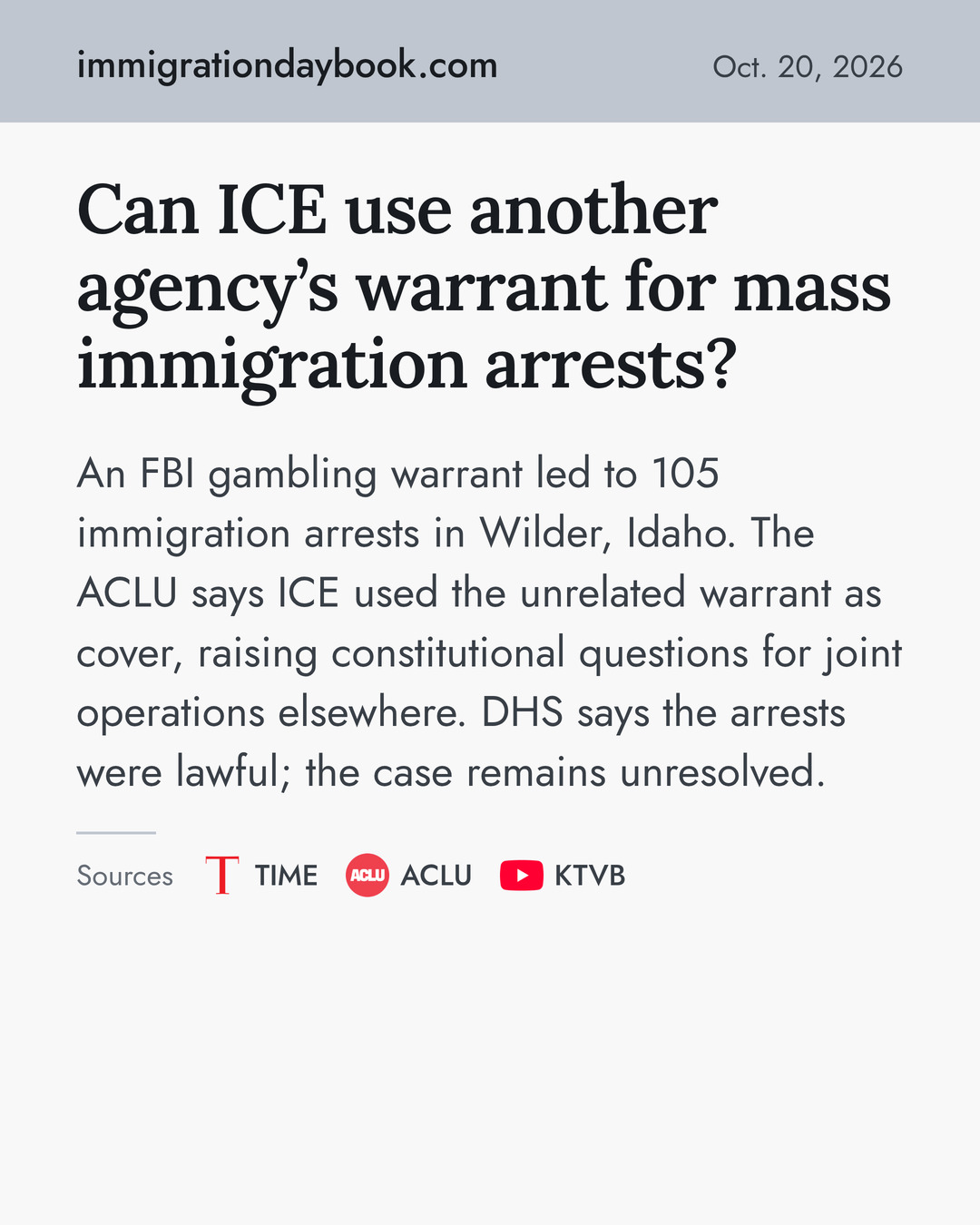 Can ICE use another agency’s warrant for mass immigration arrests? An FBI gambling warrant led to 105 immigration arrests in Wilder, Idaho. The ACLU says ICE used the unrelated warrant as cover, raising constitutional questions for joint operations elsewhere. DHS says the arrests were lawful; the case remains unresolved. Sources: TIME, ACLU, KTVB.