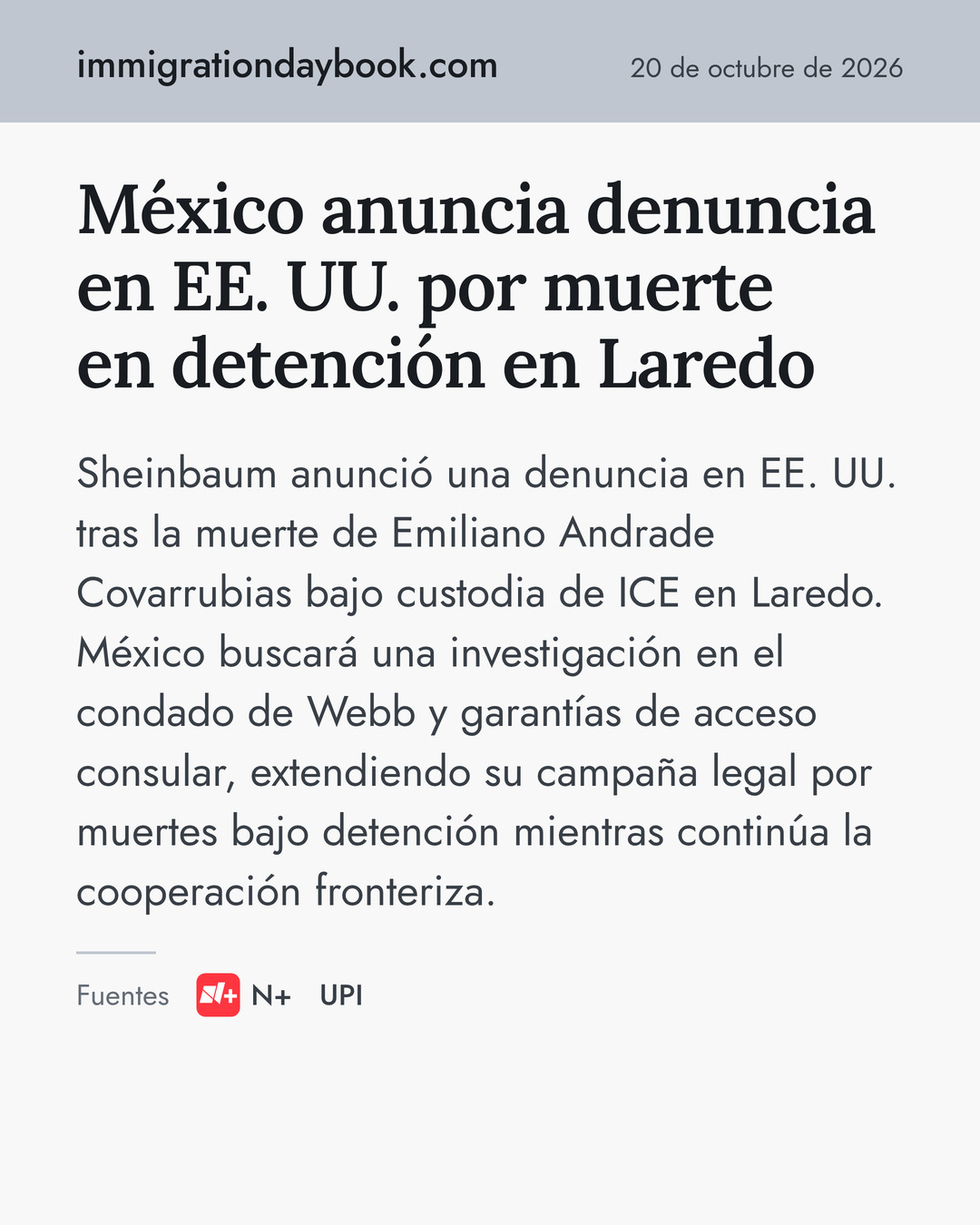 México anuncia denuncia en EE. UU. por muerte en detención en Laredo. Sheinbaum anunció una denuncia en EE. UU. tras la muerte de Emiliano Andrade Covarrubias bajo custodia de ICE en Laredo. México buscará una investigación en el condado de Webb y garantías de acceso consular, extendiendo su campaña legal por muertes bajo detención mientras continúa la cooperación fronteriza. Fuentes: N+, UPI.