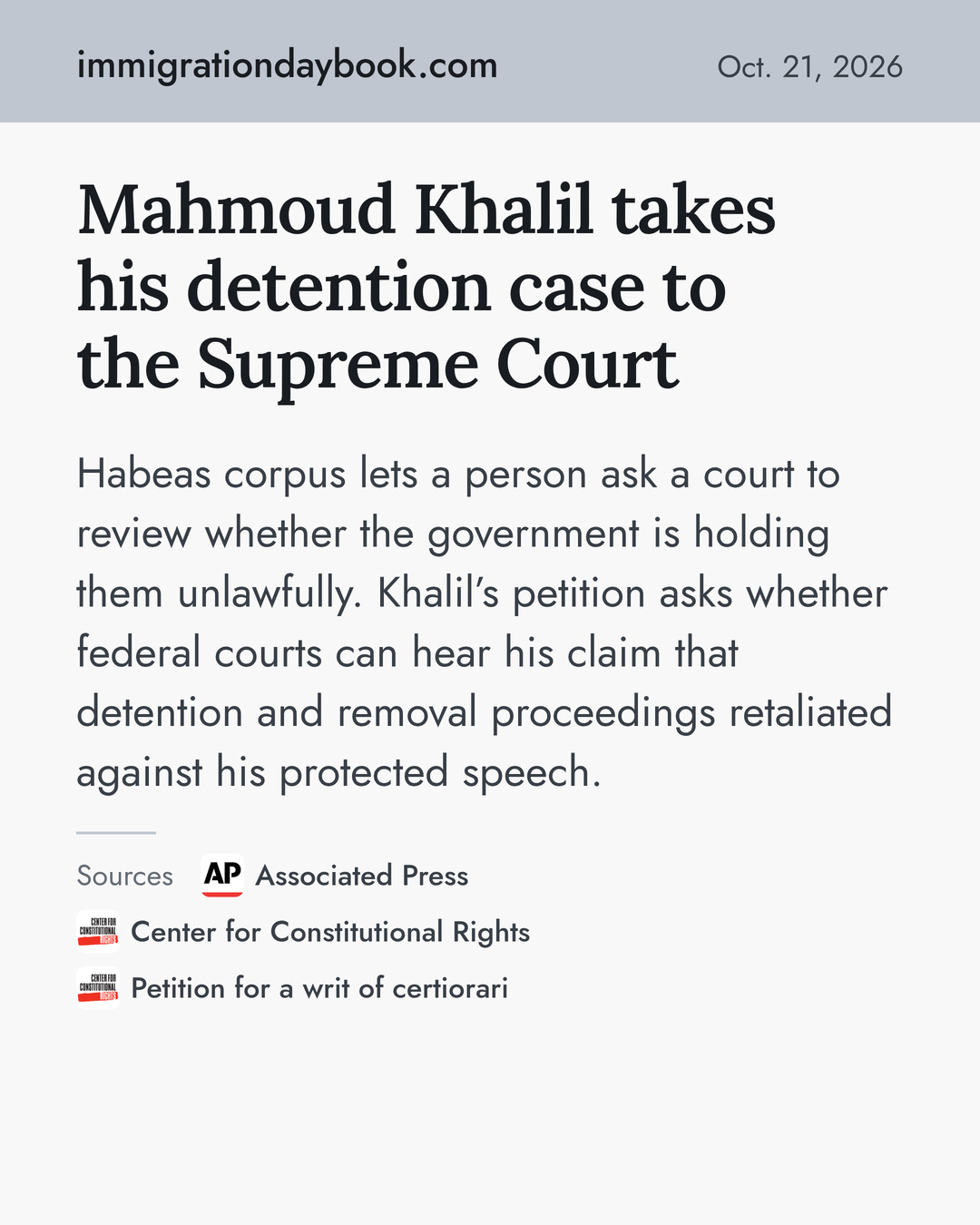 Mahmoud Khalil takes his detention case to the Supreme Court. Habeas corpus lets a person ask a court to review whether the government is holding them unlawfully. Khalil’s petition asks whether federal courts can hear his claim that detention and removal proceedings retaliated against his protected speech. Sources: Associated Press, Center for Constitutional Rights, Petition for a writ of certiorari.