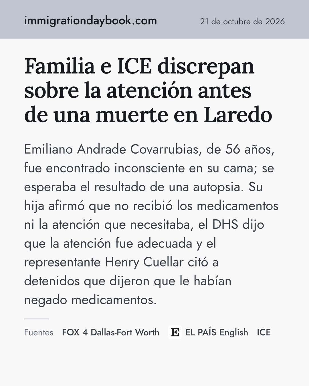 Familia e ICE discrepan sobre la atención antes de una muerte en Laredo. Emiliano Andrade Covarrubias, de 56 años, fue encontrado inconsciente en su cama; se esperaba el resultado de una autopsia. Su hija afirmó que no recibió los medicamentos ni la atención que necesitaba, el DHS dijo que la atención fue adecuada y el representante Henry Cuellar citó a detenidos que dijeron que le habían negado medicamentos. Fuentes: FOX 4 Dallas-Fort Worth, EL PAÍS English, ICE.