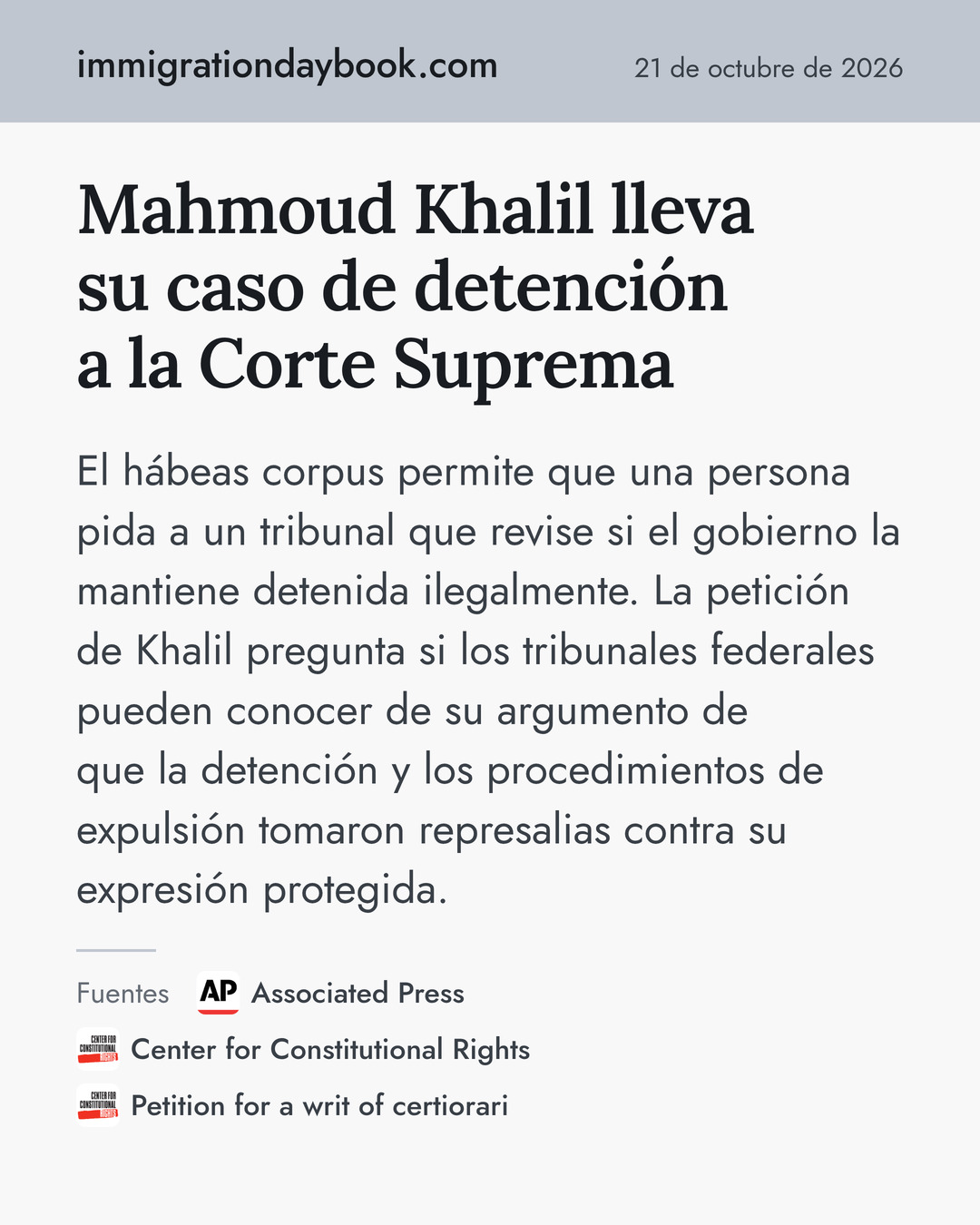 Mahmoud Khalil lleva su caso de detención a la Corte Suprema. El hábeas corpus permite que una persona pida a un tribunal que revise si el gobierno la mantiene detenida ilegalmente. La petición de Khalil pregunta si los tribunales federales pueden conocer de su argumento de que la detención y los procedimientos de expulsión tomaron represalias contra su expresión protegida. Fuentes: Associated Press, Center for Constitutional Rights, Petition for a writ of certiorari.