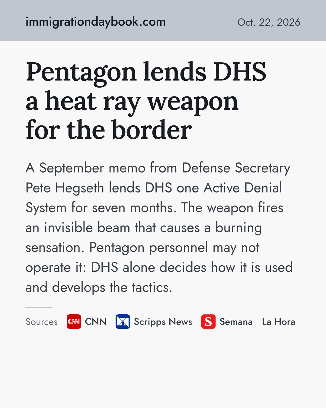 Pentagon lends DHS a heat ray weapon for the border. A September memo from Defense Secretary Pete Hegseth lends DHS one Active Denial System for seven months. The weapon fires an invisible beam that causes a burning sensation. Pentagon personnel may not operate it: DHS alone decides how it is used and develops the tactics. Sources: CNN, Scripps News, Semana, La Hora.