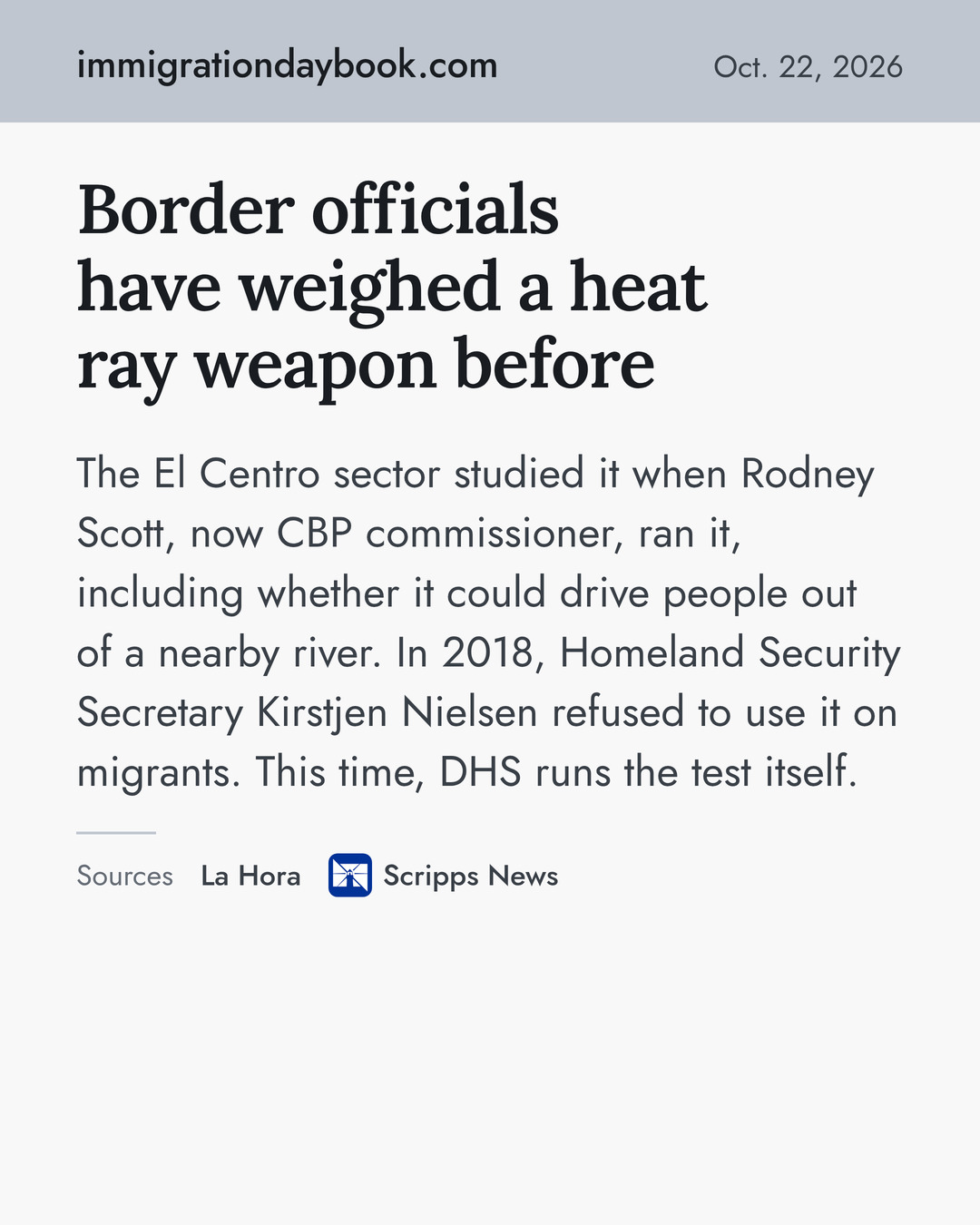 Border officials have weighed a heat ray weapon before. The El Centro sector studied it when Rodney Scott, now CBP commissioner, ran it, including whether it could drive people out of a nearby river. In 2018, Homeland Security Secretary Kirstjen Nielsen refused to use it on migrants. This time, DHS runs the test itself. Sources: La Hora, Scripps News.