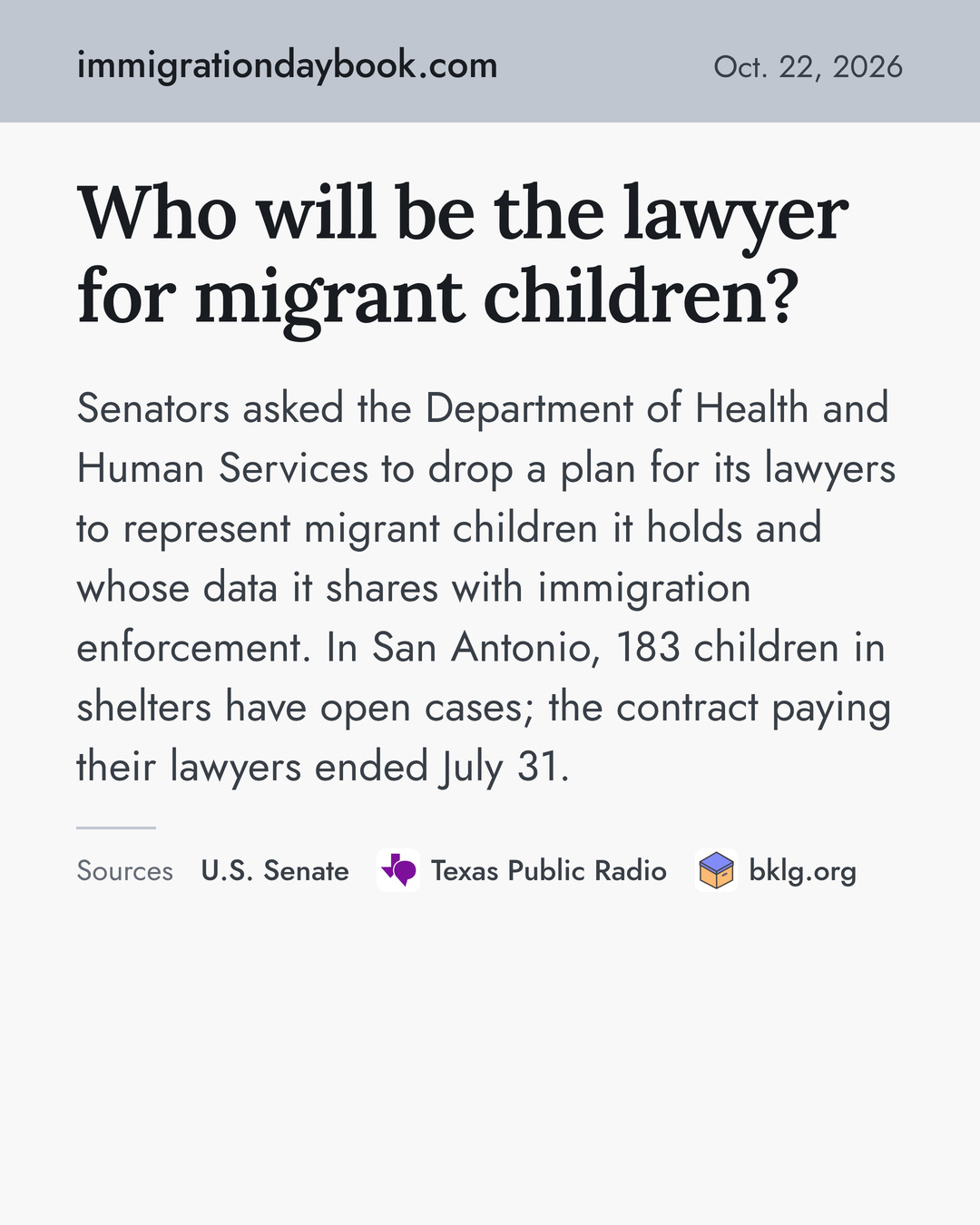 Who will be the lawyer for migrant children? Senators asked the Department of Health and Human Services to drop a plan for its lawyers to represent migrant children it holds and whose data it shares with immigration enforcement. In San Antonio, 183 children in shelters have open cases; the contract paying their lawyers ended July 31. Sources: U.S. Senate, Texas Public Radio, bklg.org.