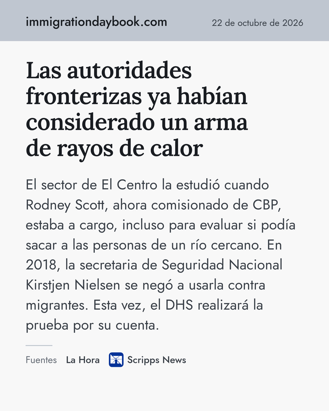 Las autoridades fronterizas ya habían considerado un arma de rayos de calor. El sector de El Centro la estudió cuando Rodney Scott, ahora comisionado de CBP, estaba a cargo, incluso para evaluar si podía sacar a las personas de un río cercano. En 2018, la secretaria de Seguridad Nacional Kirstjen Nielsen se negó a usarla contra migrantes. Esta vez, el DHS realizará la prueba por su cuenta. Fuentes: La Hora, Scripps News.
