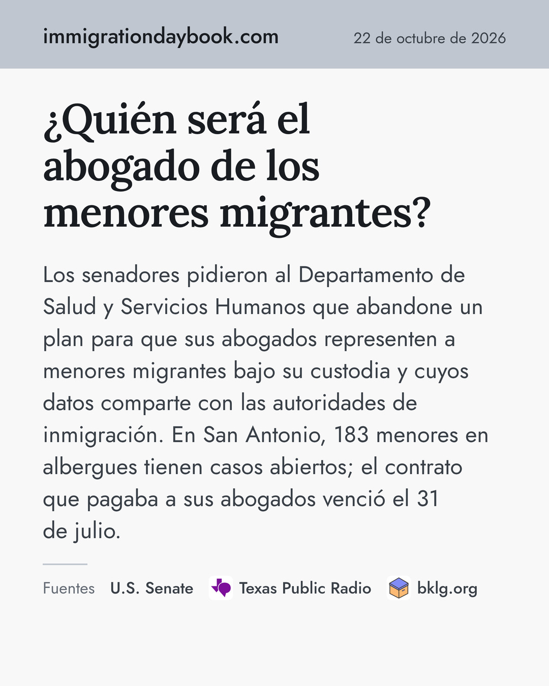 ¿Quién será el abogado de los menores migrantes? Los senadores pidieron al Departamento de Salud y Servicios Humanos que abandone un plan para que sus abogados representen a menores migrantes bajo su custodia y cuyos datos comparte con las autoridades de inmigración. En San Antonio, 183 menores en albergues tienen casos abiertos; el contrato que pagaba a sus abogados venció el 31 de julio. Fuentes: U.S. Senate, Texas Public Radio, bklg.org.