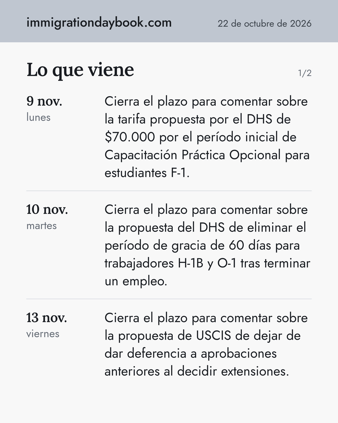 Lo que viene. 9 nov.: Cierra el plazo para comentar sobre la tarifa propuesta por el DHS de $70.000 por el período inicial de Capacitación Práctica Opcional para estudiantes F-1. 10 nov.: Cierra el plazo para comentar sobre la propuesta del DHS de eliminar el período de gracia de 60 días para trabajadores H-1B y O-1 tras terminar un empleo. 13 nov.: Cierra el plazo para comentar sobre la propuesta de USCIS de dejar de dar deferencia a aprobaciones anteriores al decidir extensiones.