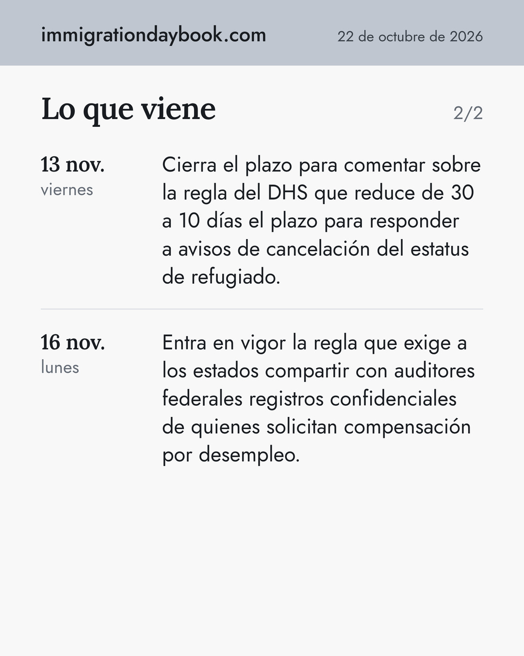 Lo que viene. 13 nov.: Cierra el plazo para comentar sobre la regla del DHS que reduce de 30 a 10 días el plazo para responder a avisos de cancelación del estatus de refugiado. 16 nov.: Entra en vigor la regla que exige a los estados compartir con auditores federales registros confidenciales de quienes solicitan compensación por desempleo.