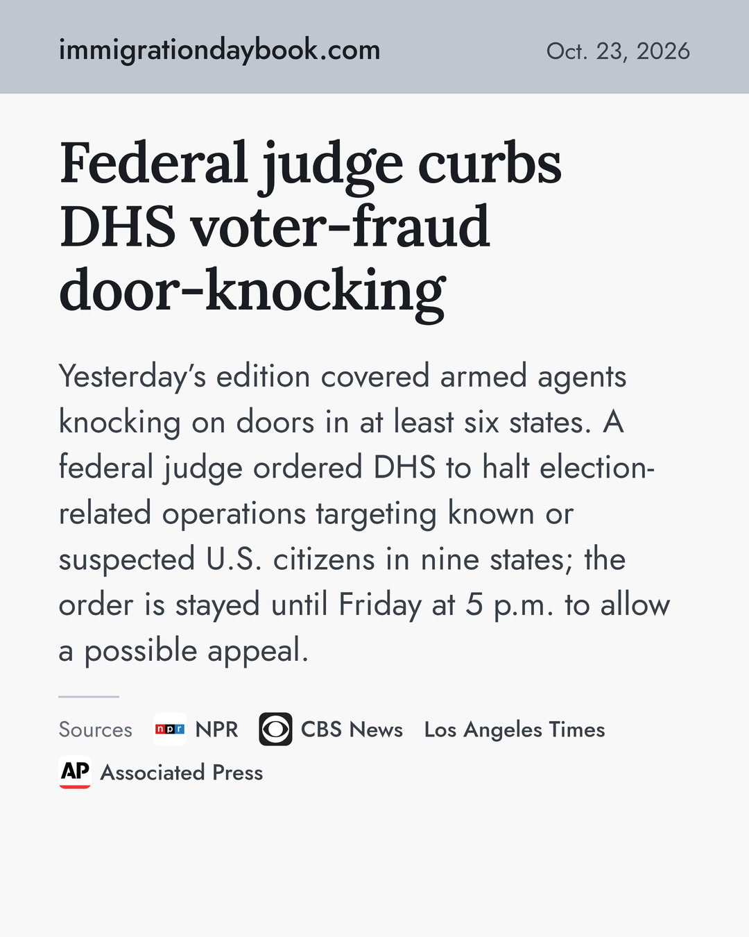Federal judge curbs DHS voter-fraud door-knocking. Yesterday’s edition covered armed agents knocking on doors in at least six states. A federal judge ordered DHS to halt election-related operations targeting known or suspected U.S. citizens in nine states; the order is stayed until Friday at 5 p.m. to allow a possible appeal. Sources: NPR, CBS News, Los Angeles Times, Associated Press.