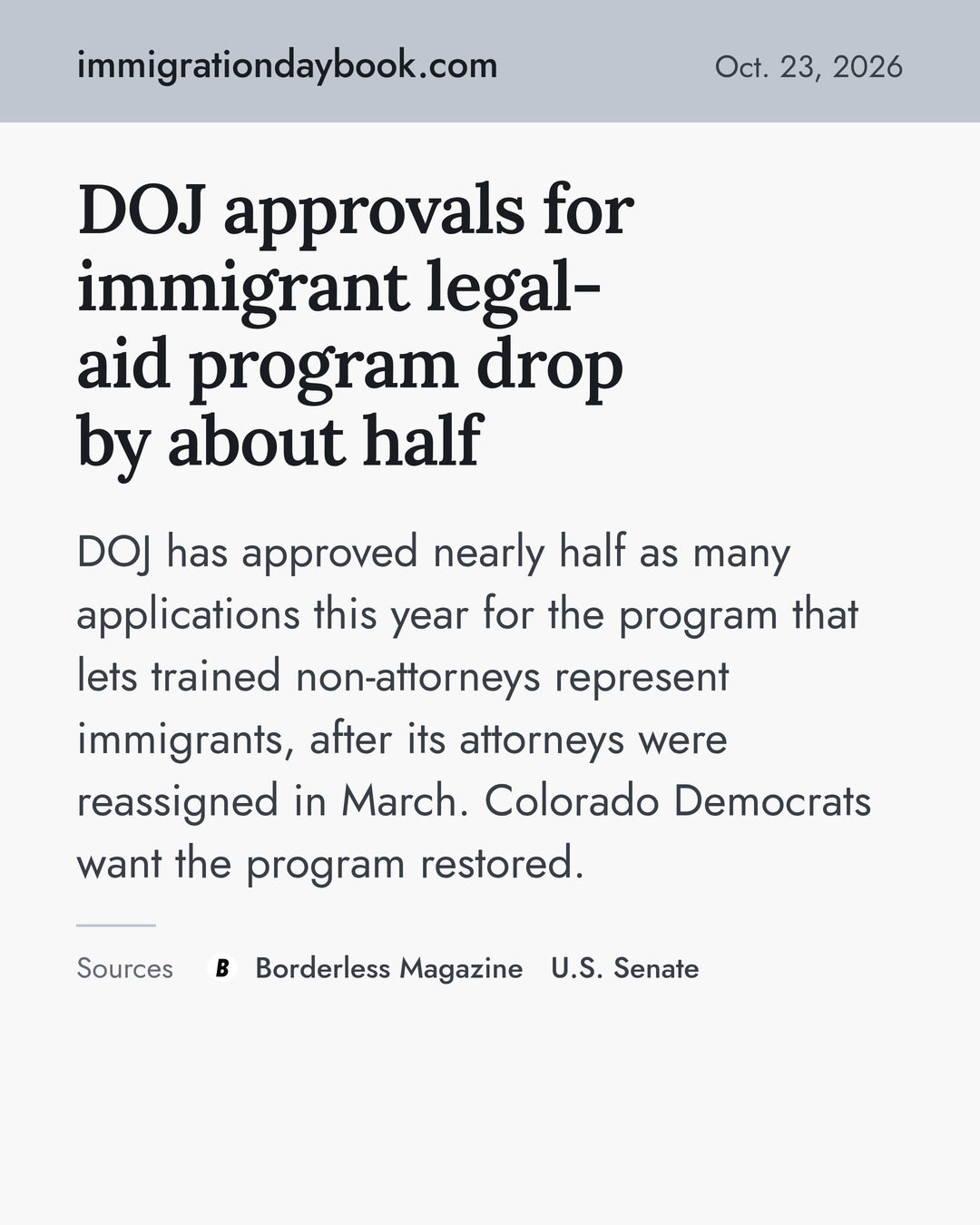 DOJ approvals for immigrant legal-aid program drop by about half. DOJ has approved nearly half as many applications this year for the program that lets trained non-attorneys represent immigrants, after its attorneys were reassigned in March. Colorado Democrats want the program restored. Sources: Borderless Magazine, U.S. Senate.