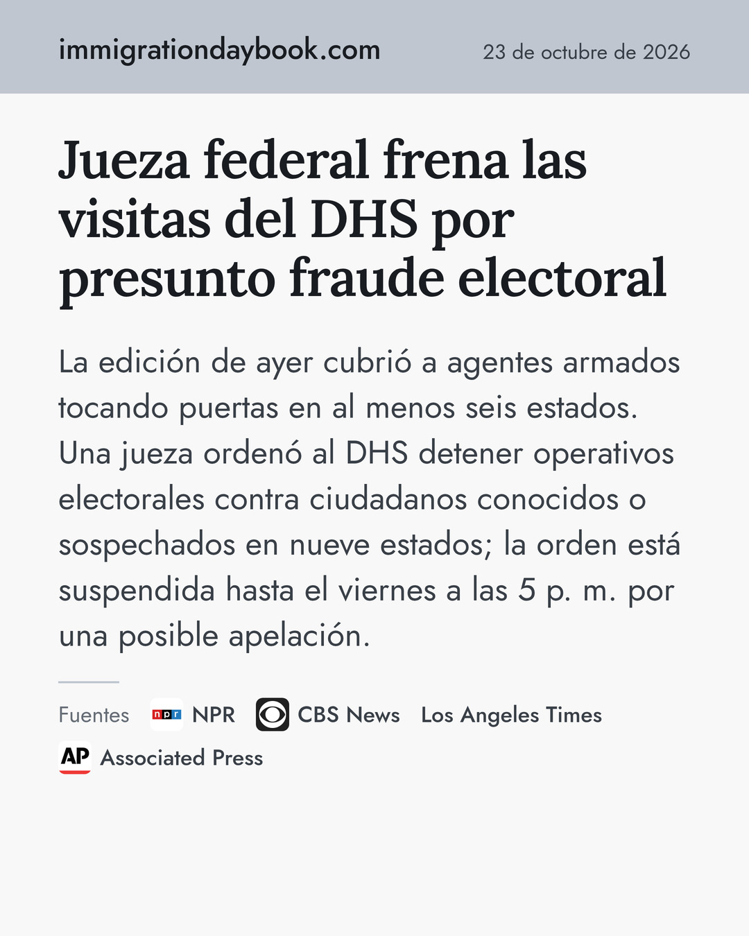 Jueza federal frena las visitas del DHS por presunto fraude electoral. La edición de ayer cubrió a agentes armados tocando puertas en al menos seis estados. Una jueza ordenó al DHS detener operativos electorales contra ciudadanos conocidos o sospechados en nueve estados; la orden está suspendida hasta el viernes a las 5 p. m. por una posible apelación. Fuentes: NPR, CBS News, Los Angeles Times, Associated Press.