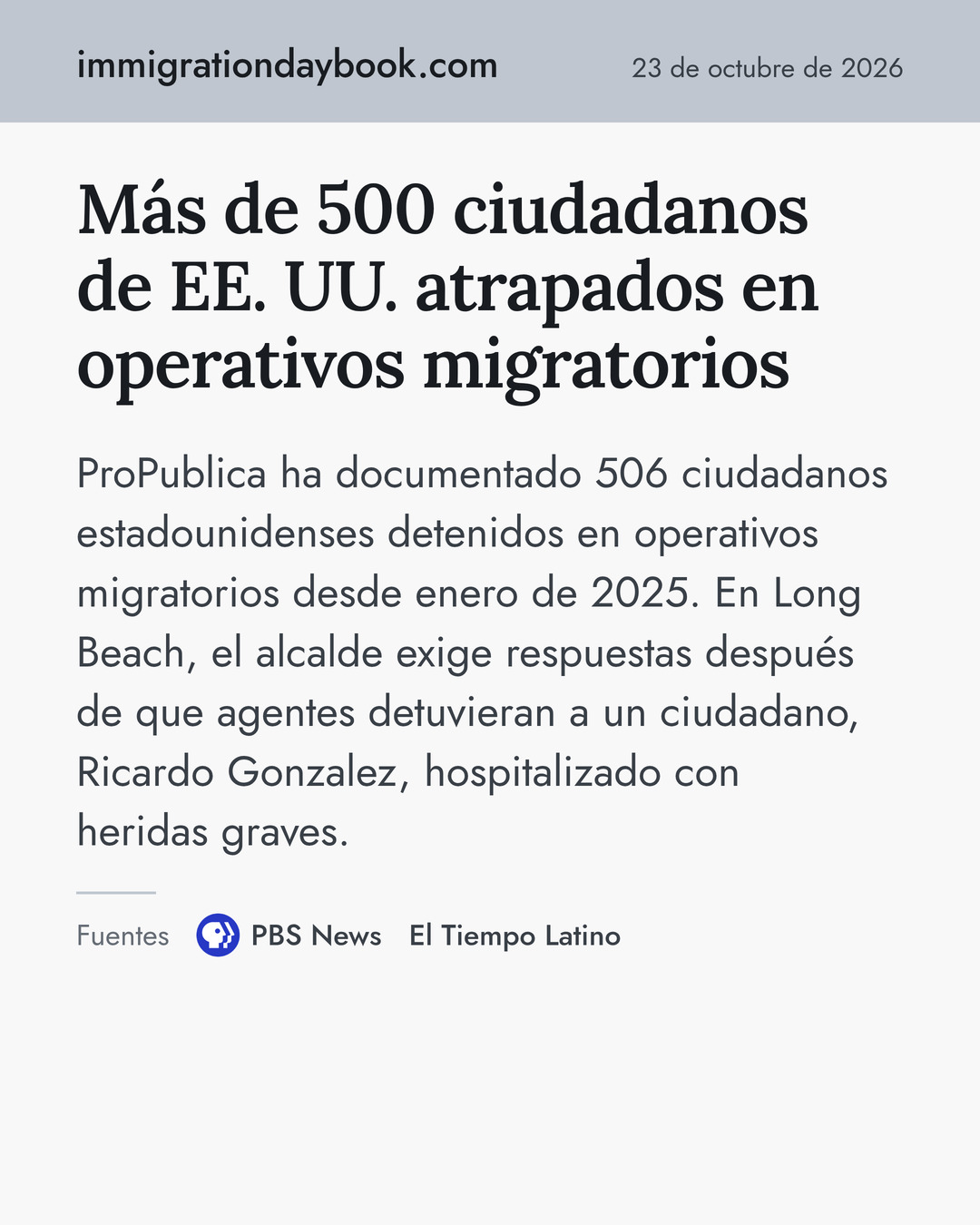 Más de 500 ciudadanos de EE. UU. atrapados en operativos migratorios. ProPublica ha documentado 506 ciudadanos estadounidenses detenidos en operativos migratorios desde enero de 2025. En Long Beach, el alcalde exige respuestas después de que agentes detuvieran a un ciudadano, Ricardo Gonzalez, hospitalizado con heridas graves. Fuentes: PBS News, El Tiempo Latino.