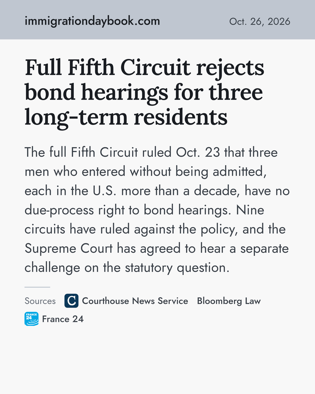Full Fifth Circuit rejects bond hearings for three long-term residents. The full Fifth Circuit ruled Oct. 23 that three men who entered without being admitted, each in the U.S. more than a decade, have no due-process right to bond hearings. Nine circuits have ruled against the policy, and the Supreme Court has agreed to hear a separate challenge on the statutory question. Sources: Courthouse News Service, Bloomberg Law, France 24.