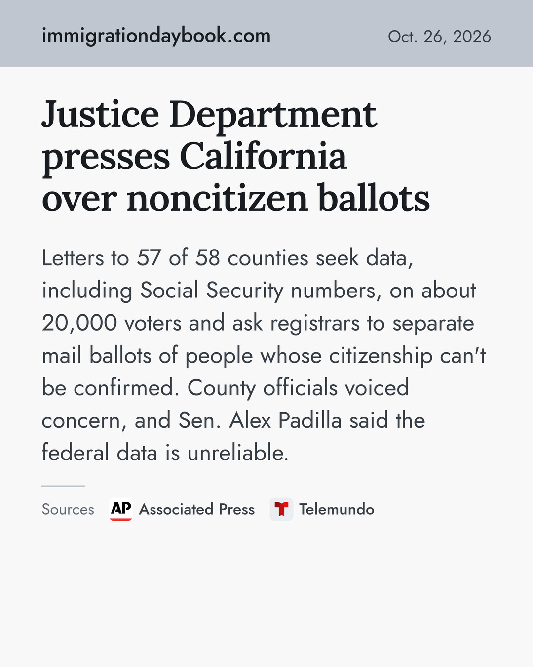 Justice Department presses California over noncitizen ballots. Letters to 57 of 58 counties seek data, including Social Security numbers, on about 20,000 voters and ask registrars to separate mail ballots of people whose citizenship can't be confirmed. County officials voiced concern, and Sen. Alex Padilla said the federal data is unreliable. Sources: Associated Press, Telemundo.