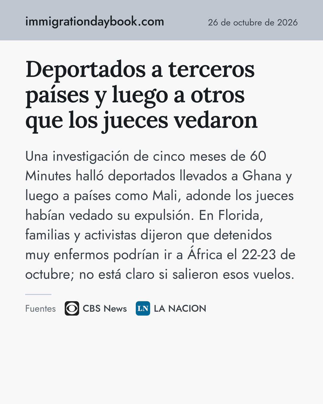 Deportados a terceros países y luego a otros que los jueces vedaron. Una investigación de cinco meses de 60 Minutes halló deportados llevados a Ghana y luego a países como Mali, adonde los jueces habían vedado su expulsión. En Florida, familias y activistas dijeron que detenidos muy enfermos podrían ir a África el 22-23 de octubre; no está claro si salieron esos vuelos. Fuentes: CBS News, LA NACION.