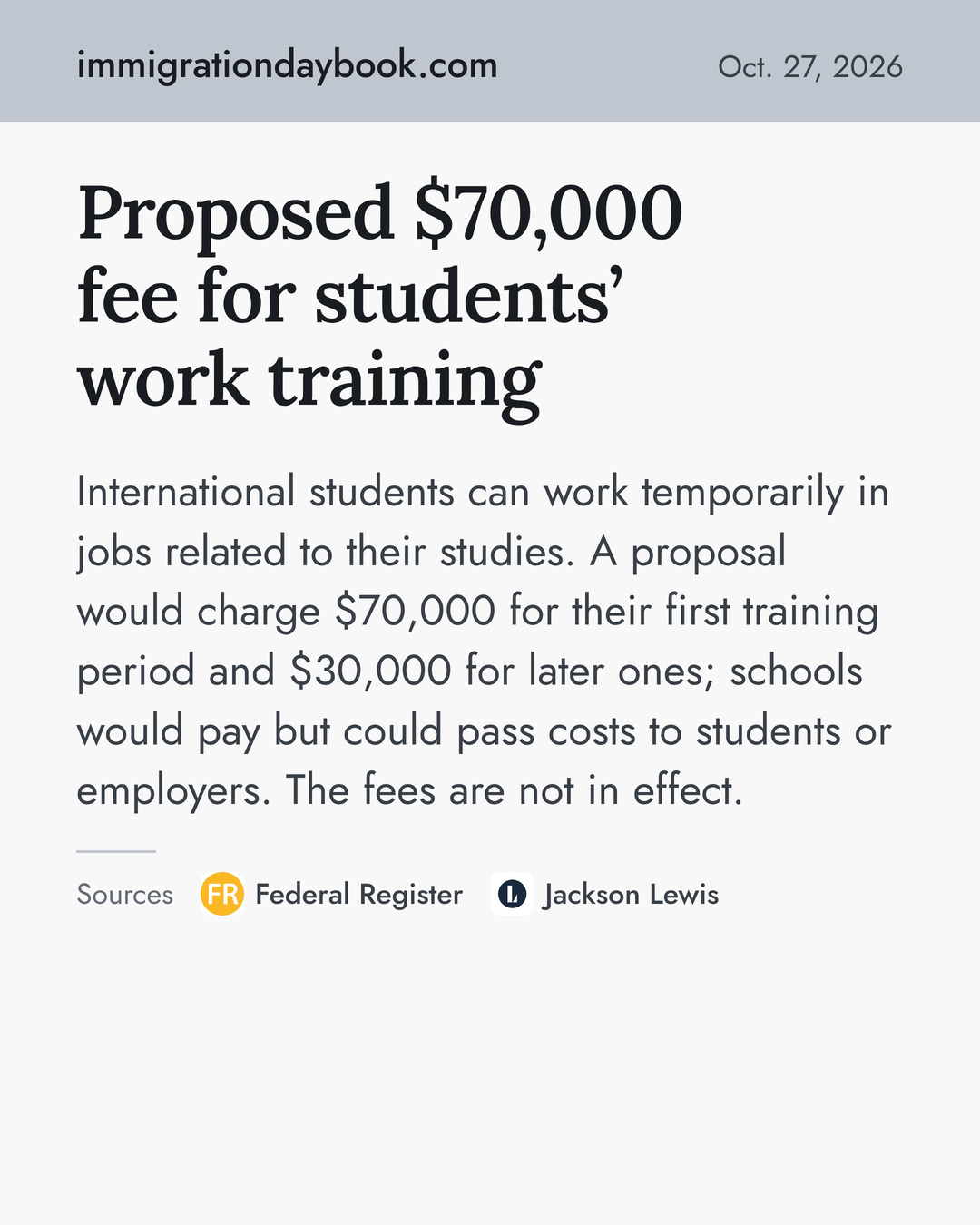 Proposed $70,000 fee for students’ work training. International students can work temporarily in jobs related to their studies. A proposal would charge $70,000 for their first training period and $30,000 for later ones; schools would pay but could pass costs to students or employers. The fees are not in effect. Sources: Federal Register, Jackson Lewis.