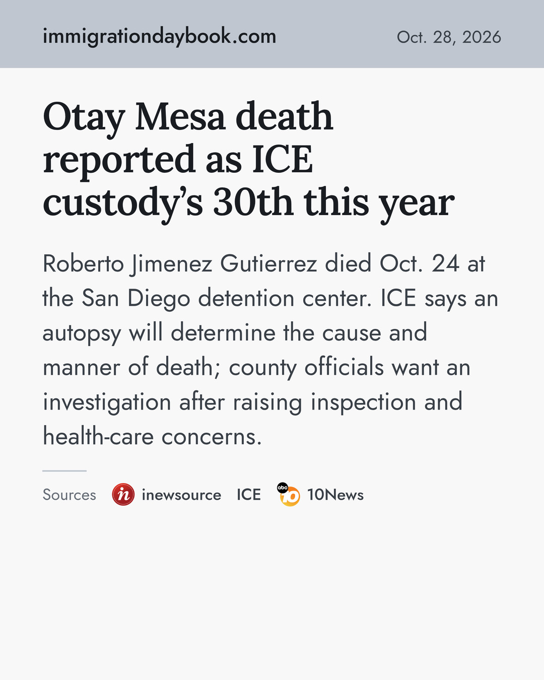 Otay Mesa death reported as ICE custody’s 30th this year. Roberto Jimenez Gutierrez died Oct. 24 at the San Diego detention center. ICE says an autopsy will determine the cause and manner of death; county officials want an investigation after raising inspection and health-care concerns. Sources: inewsource, ICE, 10News.
