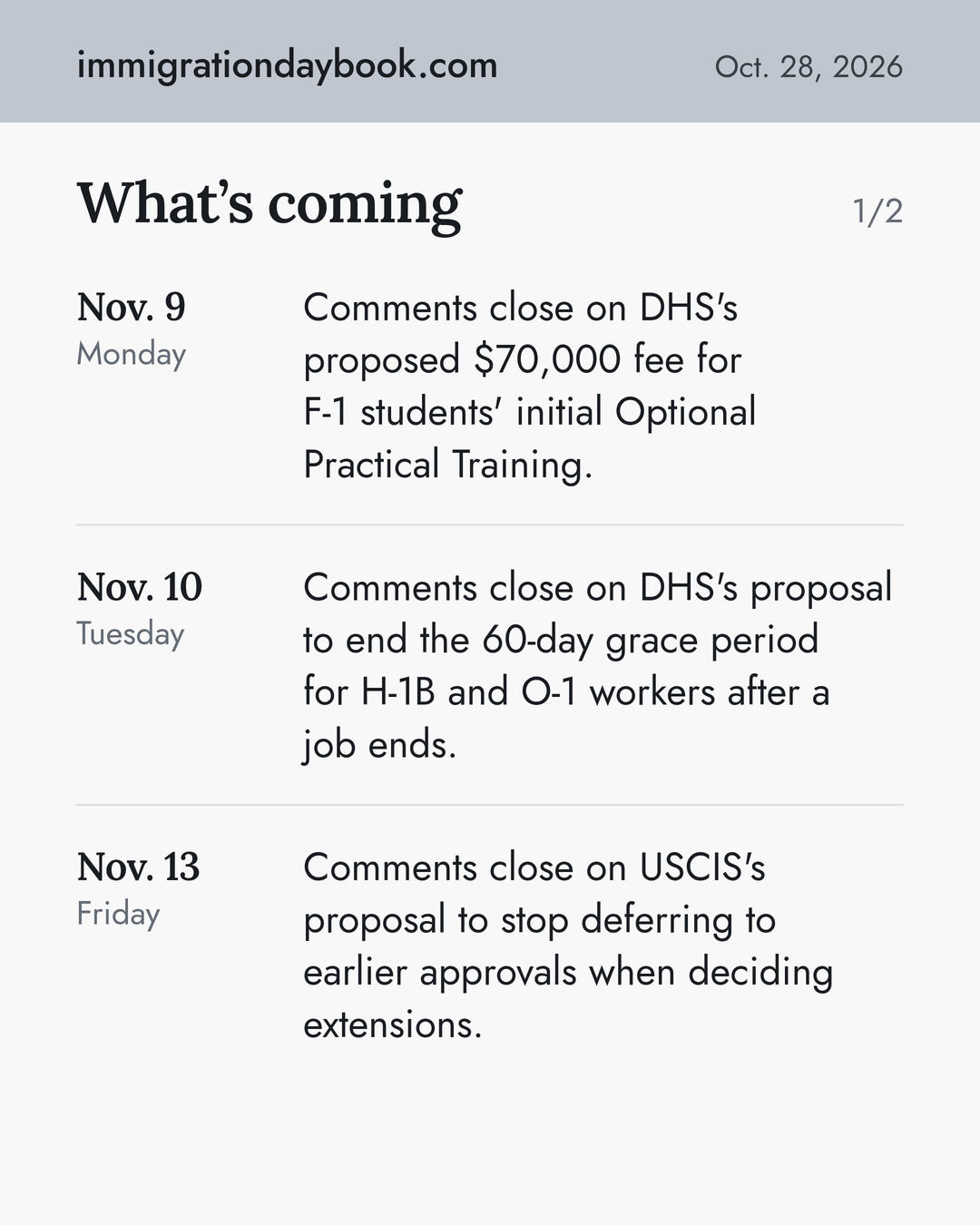 What’s coming. Nov. 9: Comments close on DHS's proposed $70,000 fee for F-1 students' initial Optional Practical Training. Nov. 10: Comments close on DHS's proposal to end the 60-day grace period for H-1B and O-1 workers after a job ends. Nov. 13: Comments close on USCIS's proposal to stop deferring to earlier approvals when deciding extensions.