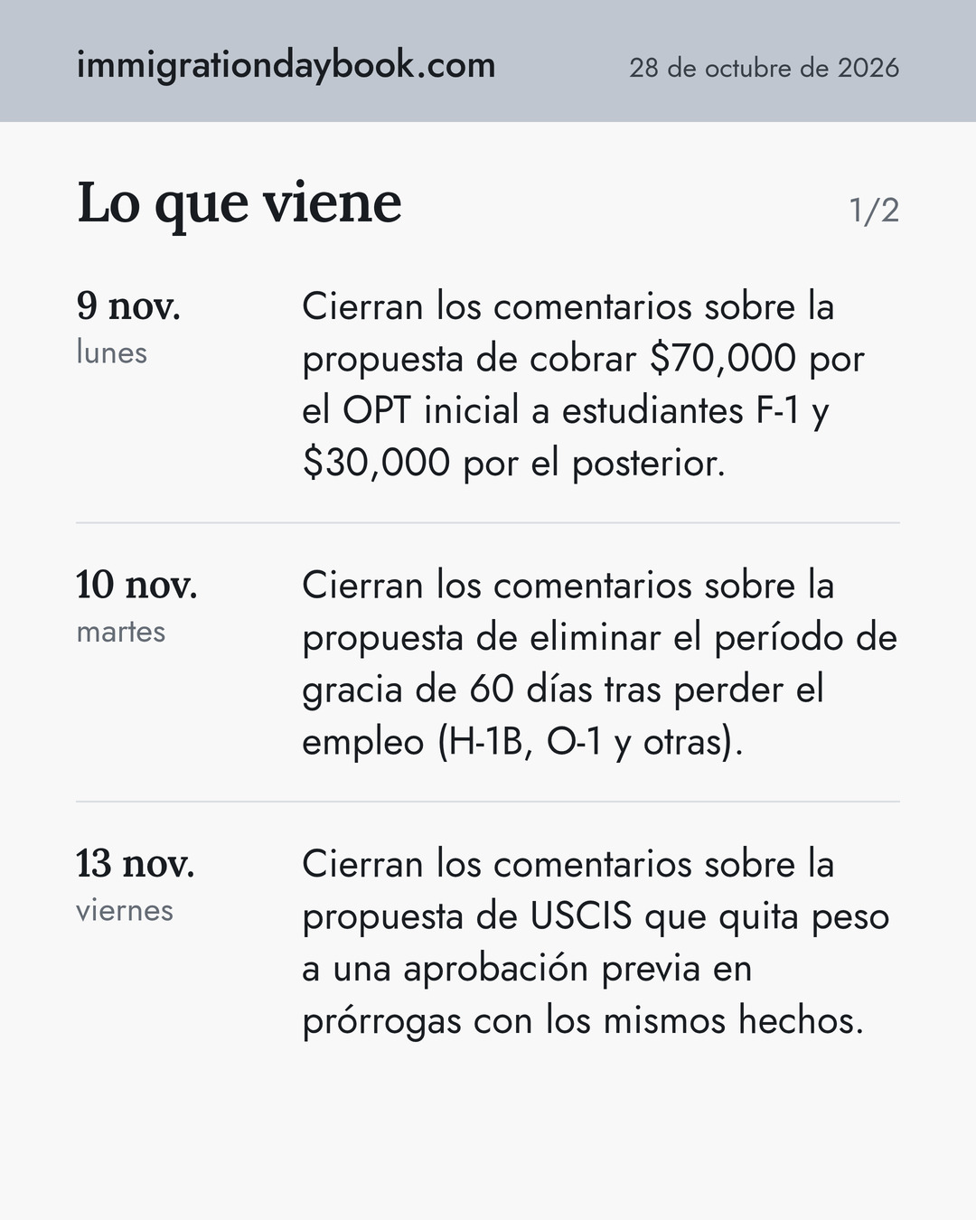 Lo que viene. 9 nov.: Cierran los comentarios sobre la propuesta de cobrar $70,000 por el OPT inicial a estudiantes F-1 y $30,000 por el posterior. 10 nov.: Cierran los comentarios sobre la propuesta de eliminar el período de gracia de 60 días tras perder el empleo (H-1B, O-1 y otras). 13 nov.: Cierran los comentarios sobre la propuesta de USCIS que quita peso a una aprobación previa en prórrogas con los mismos hechos.