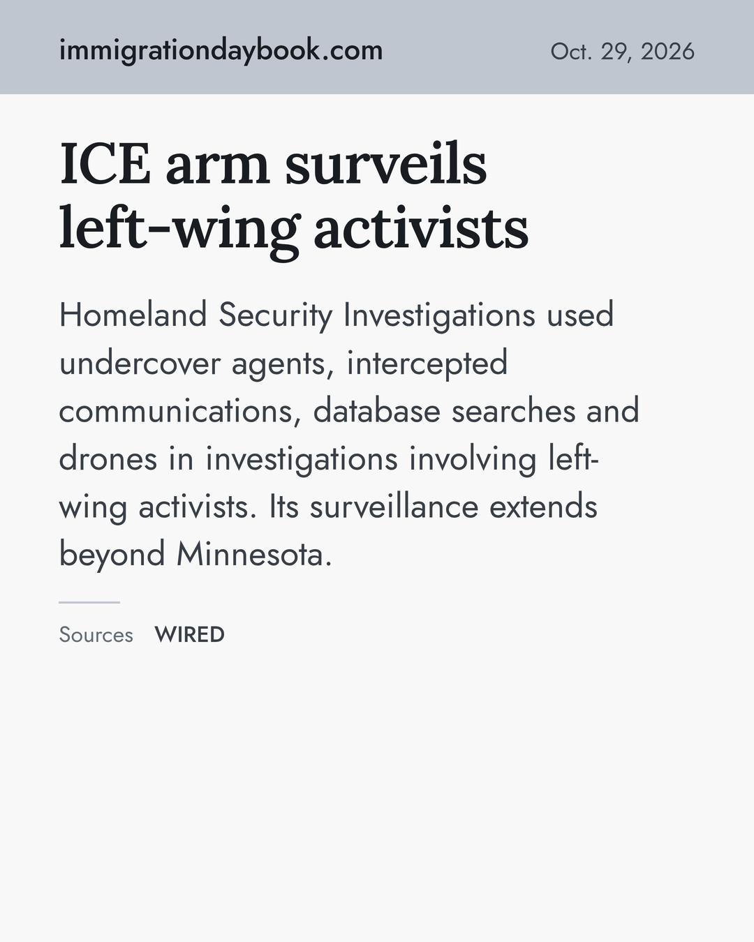ICE arm surveils left-wing activists. Homeland Security Investigations used undercover agents, intercepted communications, database searches and drones in investigations involving left-wing activists. Its surveillance extends beyond Minnesota. Sources: WIRED.