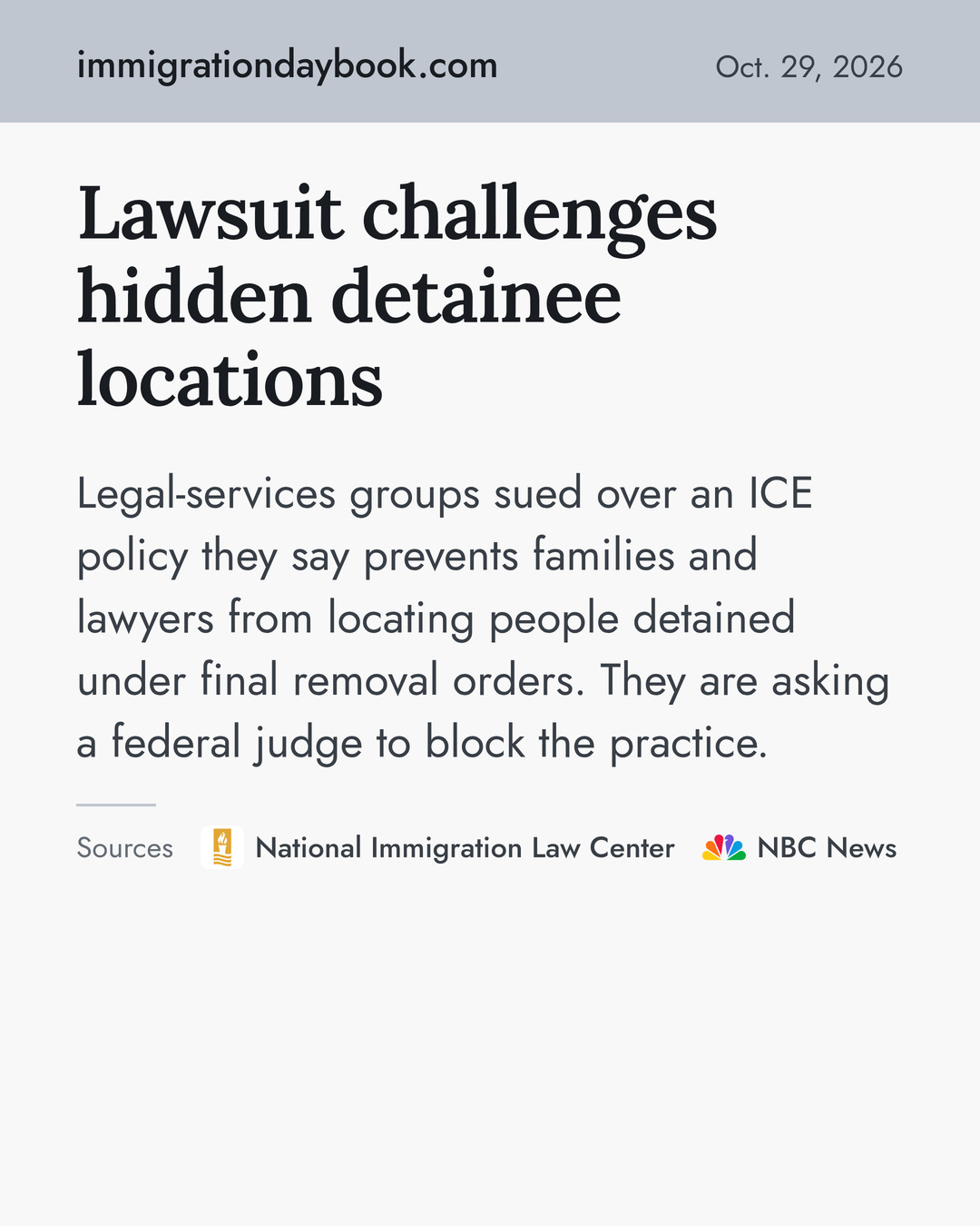 Lawsuit challenges hidden detainee locations. Legal-services groups sued over an ICE policy they say prevents families and lawyers from locating people detained under final removal orders. They are asking a federal judge to block the practice. Sources: National Immigration Law Center, NBC News.