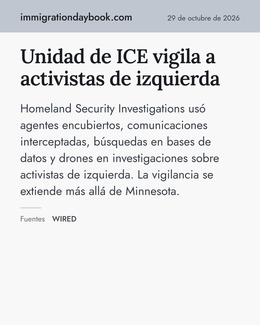 Unidad de ICE vigila a activistas de izquierda. Homeland Security Investigations usó agentes encubiertos, comunicaciones interceptadas, búsquedas en bases de datos y drones en investigaciones sobre activistas de izquierda. La vigilancia se extiende más allá de Minnesota. Fuentes: WIRED.