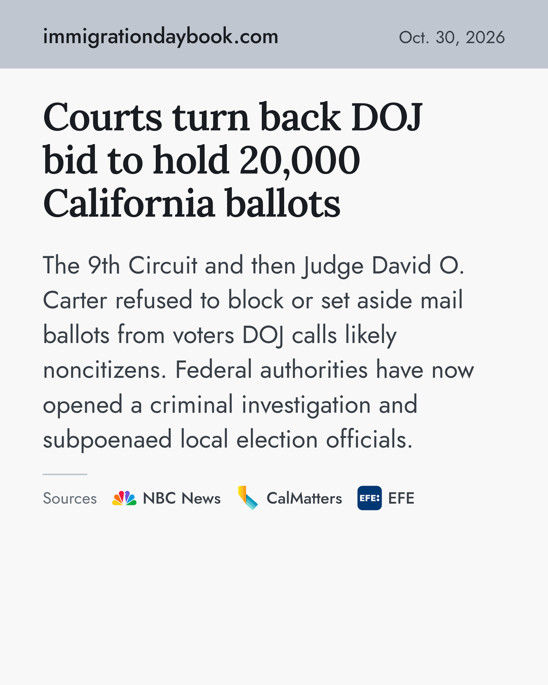 Courts turn back DOJ bid to hold 20,000 California ballots. The 9th Circuit and then Judge David O. Carter refused to block or set aside mail ballots from voters DOJ calls likely noncitizens. Federal authorities have now opened a criminal investigation and subpoenaed local election officials. Sources: NBC News, CalMatters, EFE.