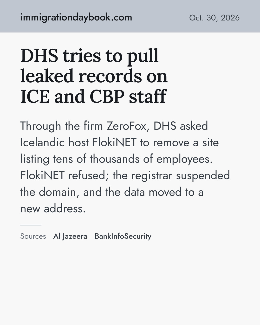 DHS tries to pull leaked records on ICE and CBP staff. Through the firm ZeroFox, DHS asked Icelandic host FlokiNET to remove a site listing tens of thousands of employees. FlokiNET refused; the registrar suspended the domain, and the data moved to a new address. Sources: Al Jazeera, BankInfoSecurity.