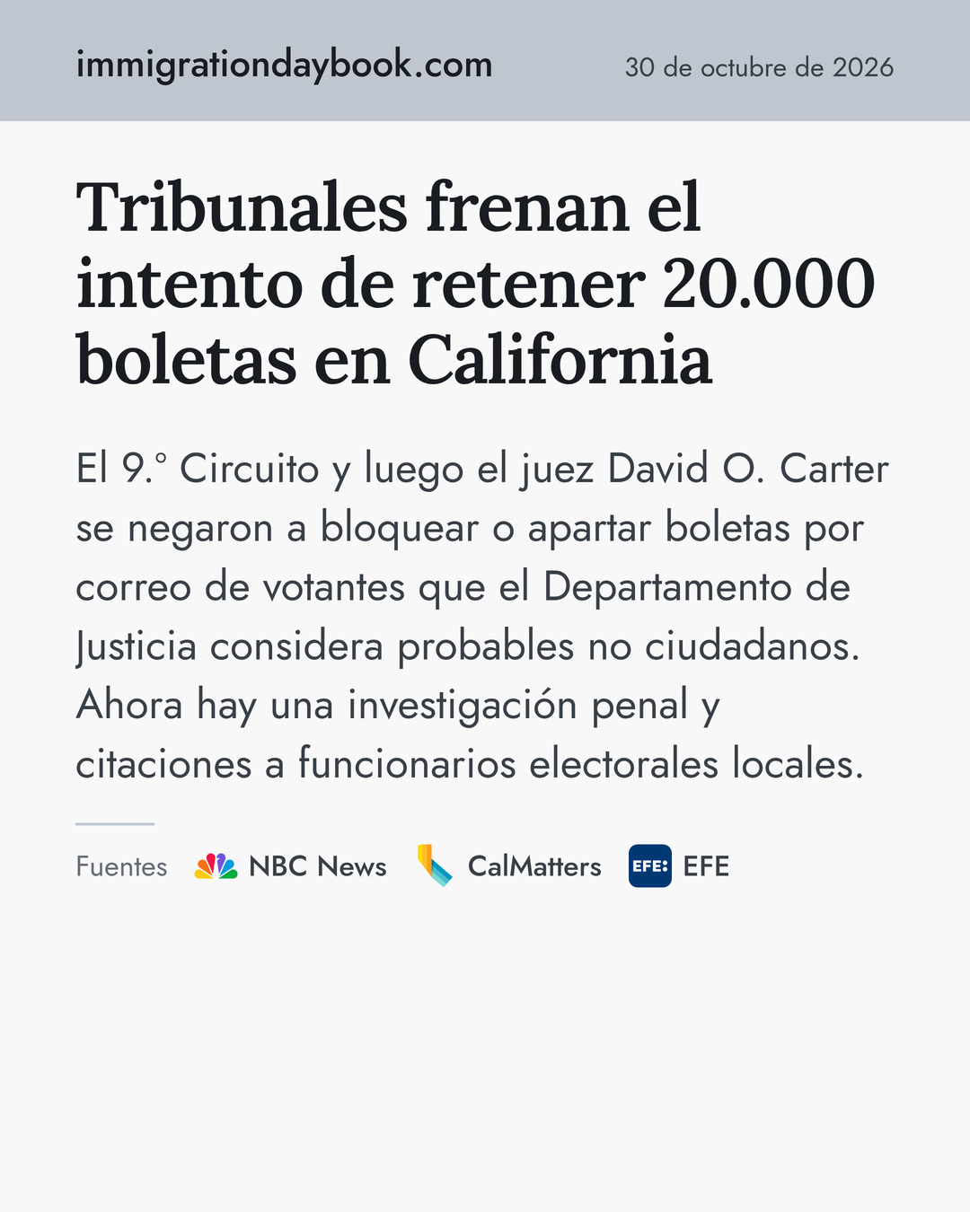 Tribunales frenan el intento de retener 20.000 boletas en California. El 9.º Circuito y luego el juez David O. Carter se negaron a bloquear o apartar boletas por correo de votantes que el Departamento de Justicia considera probables no ciudadanos. Ahora hay una investigación penal y citaciones a funcionarios electorales locales. Fuentes: NBC News, CalMatters, EFE.