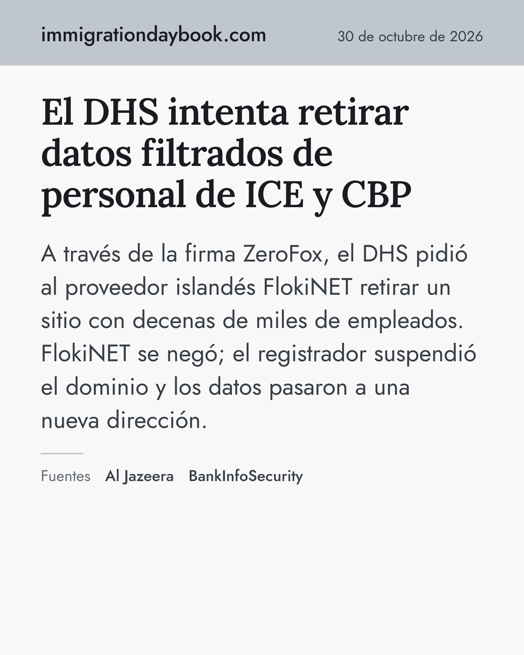 El DHS intenta retirar datos filtrados de personal de ICE y CBP. A través de la firma ZeroFox, el DHS pidió al proveedor islandés FlokiNET retirar un sitio con decenas de miles de empleados. FlokiNET se negó; el registrador suspendió el dominio y los datos pasaron a una nueva dirección. Fuentes: Al Jazeera, BankInfoSecurity.
